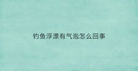 钓鱼浮漂有气泡怎么回事(钓鱼浮漂有气泡怎么回事儿)