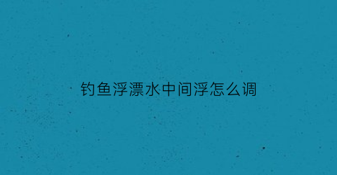 钓鱼浮漂水中间浮怎么调(钓浮水的漂和坠怎么调整)
