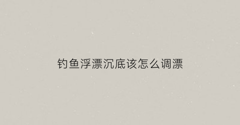 钓鱼浮漂沉底该怎么调漂(浮漂沉下去怎么调漂)