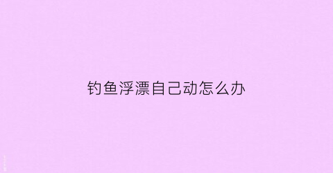 钓鱼浮漂自己动怎么办(浮漂自动上浮什么原因)