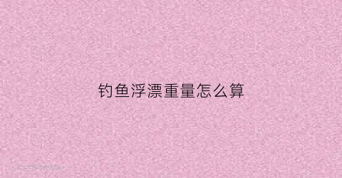 钓鱼浮漂重量怎么算(钓鱼浮漂重量选择)