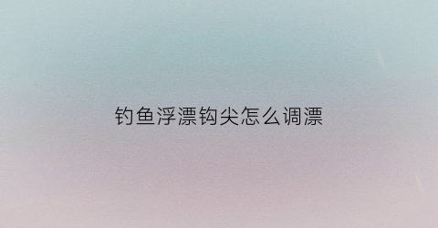 钓鱼浮漂钩尖怎么调漂(漂钩钓鱼时的漂相怎么动)