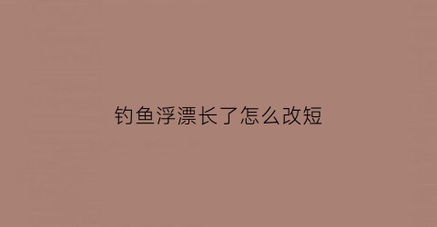 “钓鱼浮漂长了怎么改短(浮漂长了好还是短了好)