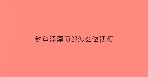 钓鱼浮漂顶部怎么做视频(钓鱼浮漂顶部怎么做视频播放)
