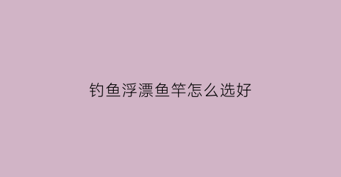钓鱼浮漂鱼竿怎么选好(浮钓浮漂选择)