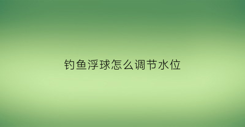钓鱼浮球怎么调节水位(钓鱼浮球怎么调节水位高低)