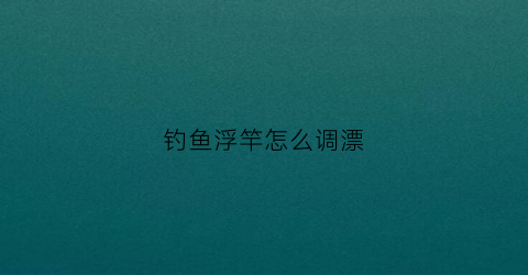 钓鱼浮竿怎么调漂(钓鱼浮竿怎么调漂视频教程)