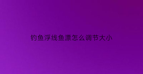 钓鱼浮线鱼漂怎么调节大小(钓鱼浮漂线组搭配)