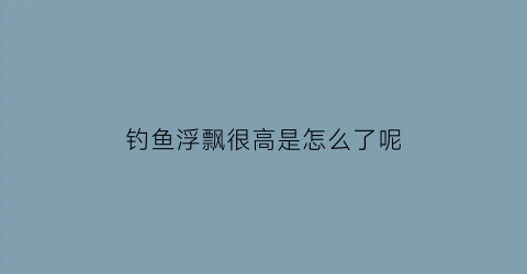 钓鱼浮飘很高是怎么了呢(钓鱼时浮漂慢慢浮起是怎么回事)