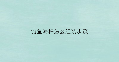 钓鱼海杆怎么组装步骤(钓鱼杆海杆安装方法)