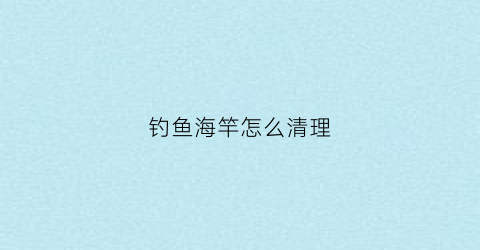 钓鱼海竿怎么清理(钓鱼海竿怎么清理干净)