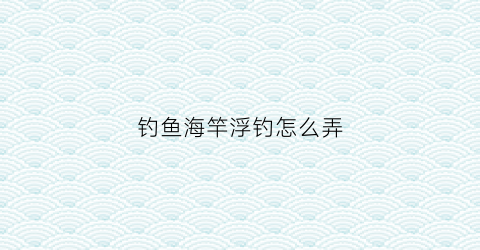 钓鱼海竿浮钓怎么弄(海竿钓浮怎么安装方法)