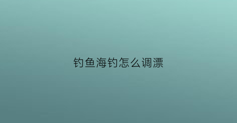 钓鱼海钓怎么调漂(海钓调漂技巧大全)