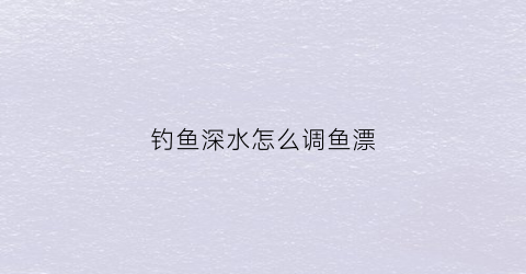 钓鱼深水怎么调鱼漂(水深钓鱼漂怎么调漂)