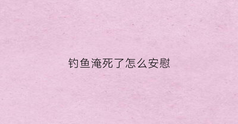 钓鱼淹死了怎么安慰(钓鱼淹死的人)