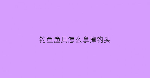 钓鱼渔具怎么拿掉钩头(鱼钩怎么拿出来)
