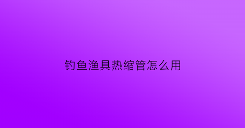 钓鱼渔具热缩管怎么用(钓鱼热缩管正确使用方法)