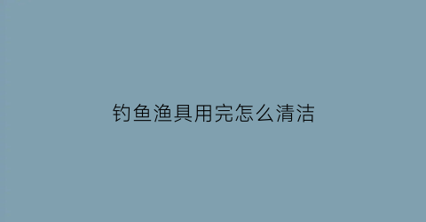 钓鱼渔具用完怎么清洁(钓鱼渔具用完怎么清洁卫生)