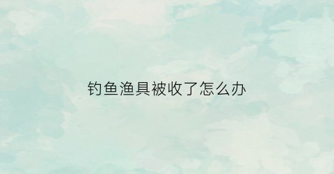 钓鱼渔具被收了怎么办(钓鱼被没收鱼竿合法吗)