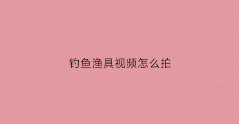 钓鱼渔具视频怎么拍(钓鱼渔具视频怎么拍摄)