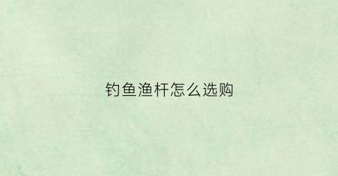 钓鱼渔杆怎么选购(如何选购钓鱼杆)