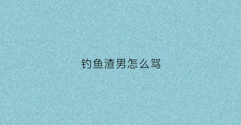 钓鱼渣男怎么骂(钓鱼渣男怎么骂他)