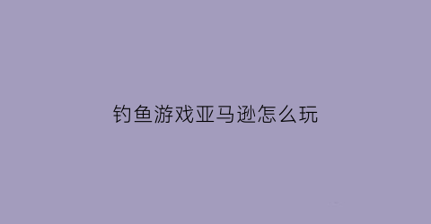 钓鱼游戏亚马逊怎么玩(亚马逊钓鱼执法是怎么认定的)