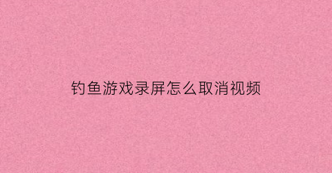 “钓鱼游戏录屏怎么取消视频(玩钓鱼游戏怎么赚钱)