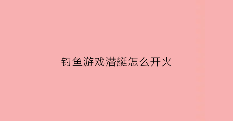 钓鱼游戏潜艇怎么开火(钓鱼潜水艇指的是什么)
