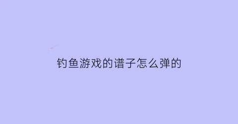 “钓鱼游戏的谱子怎么弹的(钓鱼游戏音乐)