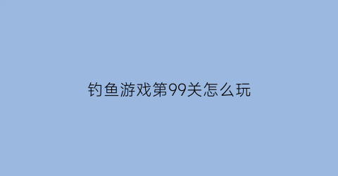 “钓鱼游戏第99关怎么玩(钓鱼游戏4399)