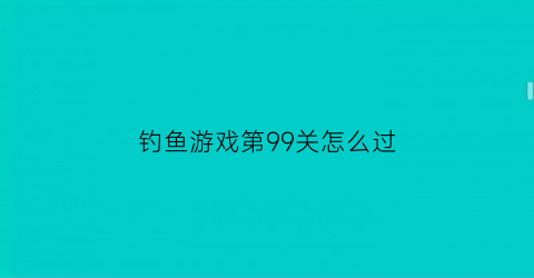 “钓鱼游戏第99关怎么过(钓鱼游戏第99关怎么过的)