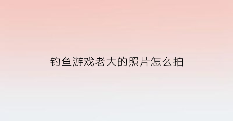 “钓鱼游戏老大的照片怎么拍(游戏钓鱼大咖)