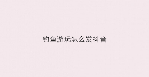 钓鱼游玩怎么发抖音(钓鱼发抖音文案)