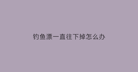 钓鱼漂一直往下掉怎么办(钓鱼漂一直往下掉怎么办视频)