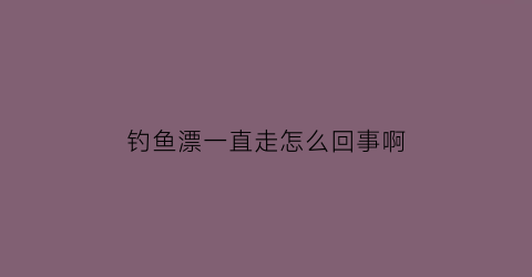 钓鱼漂一直走怎么回事啊(钓鱼鱼漂老是飘走)