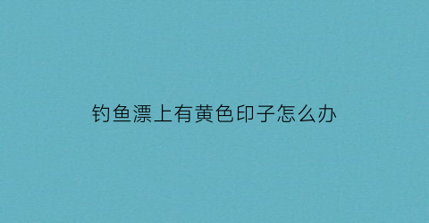 “钓鱼漂上有黄色印子怎么办(鱼漂上面的颜色是什么颜料)