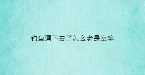 钓鱼漂下去了怎么老是空竿(钓鱼鱼漂一直往下沉是怎么回事)