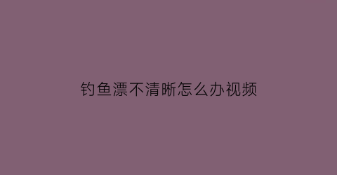 钓鱼漂不清晰怎么办视频(钓鱼漂不清晰怎么办视频讲解)