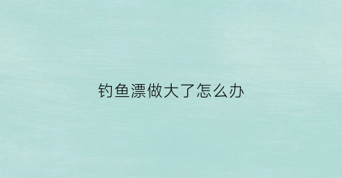 钓鱼漂做大了怎么办(钓大鱼漂太小怎么搞)