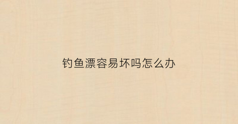 钓鱼漂容易坏吗怎么办(钓鱼漂容易坏吗怎么办啊)