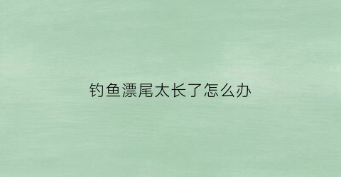 “钓鱼漂尾太长了怎么办(钓鱼漂尾太长了怎么办啊)