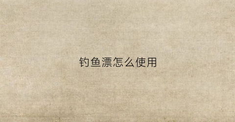 钓鱼漂怎么使用(钓鱼漂怎么使用图解)