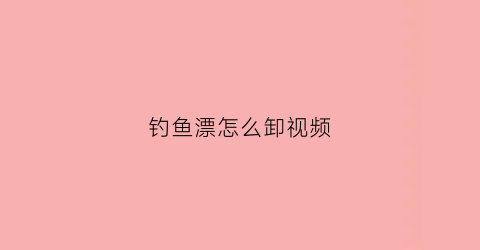 钓鱼漂怎么卸视频(鱼漂怎么安在鱼竿上视频)