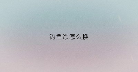 钓鱼漂怎么换(如何换鱼漂)