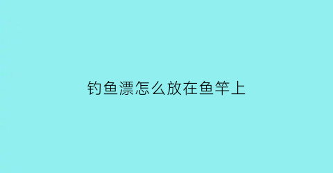 钓鱼漂怎么放在鱼竿上(鱼漂怎么放到鱼线上)