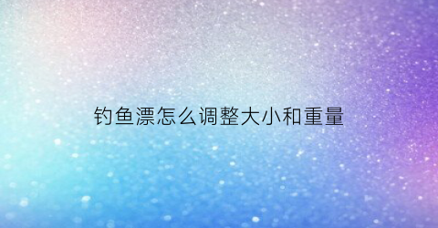钓鱼漂怎么调整大小和重量(钓鱼的鱼漂怎么调整)