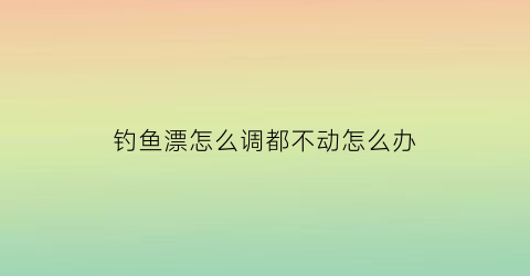 “钓鱼漂怎么调都不动怎么办(钓鱼漂怎么调都不动怎么办视频)