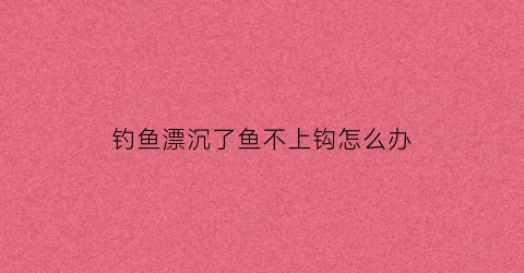 “钓鱼漂沉了鱼不上钩怎么办(钓鱼漂沉不下去)