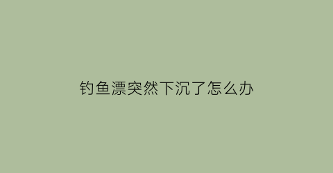 钓鱼漂突然下沉了怎么办(钓鱼漂下沉怎么回事)